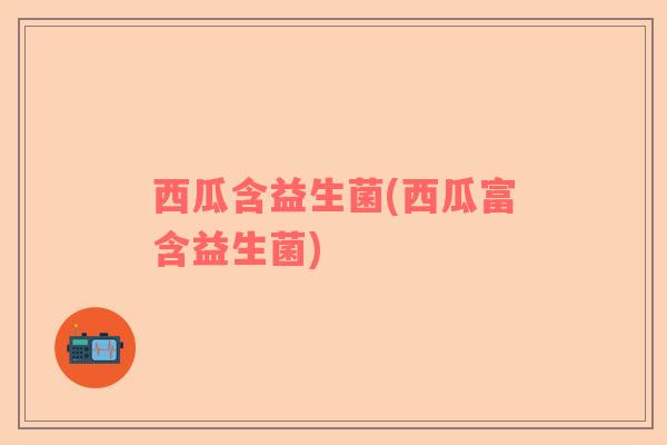 西瓜含益生菌(西瓜富含益生菌)