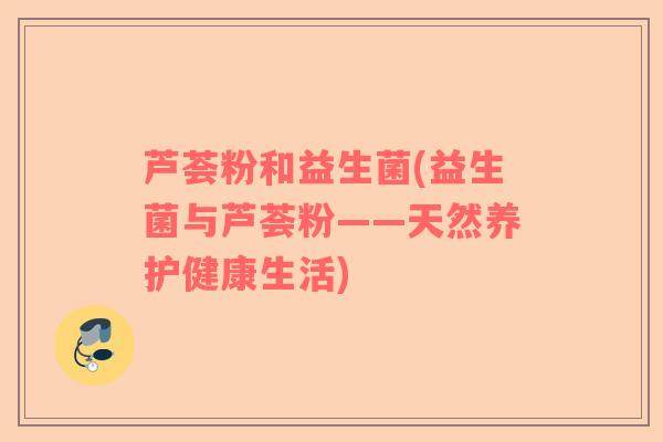 芦荟粉和益生菌(益生菌与芦荟粉——天然养护健康生活)