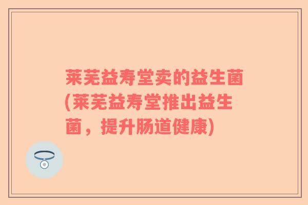莱芜益寿堂卖的益生菌(莱芜益寿堂推出益生菌，提升肠道健康)