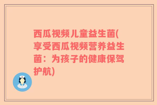 西瓜视频儿童益生菌(享受西瓜视频营养益生菌：为孩子的健康保驾护航)