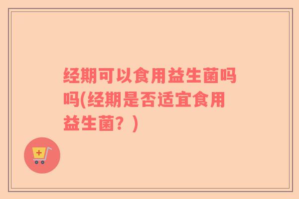 经期可以食用益生菌吗吗(经期是否适宜食用益生菌？)