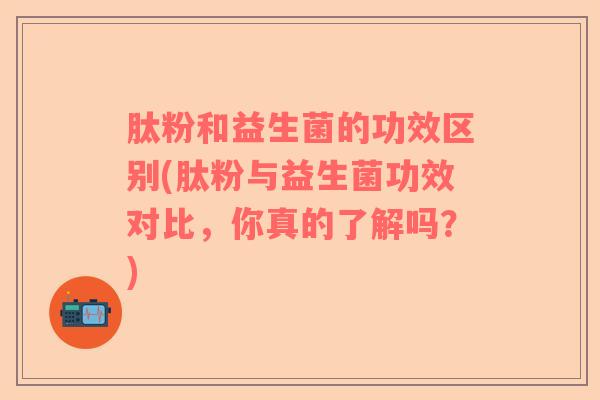 肽粉和益生菌的功效区别(肽粉与益生菌功效对比，你真的了解吗？)