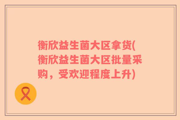 衡欣益生菌大区拿货(衡欣益生菌大区批量采购，受欢迎程度上升)