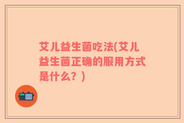 艾儿益生菌吃法(艾儿益生菌正确的服用方式是什么？)