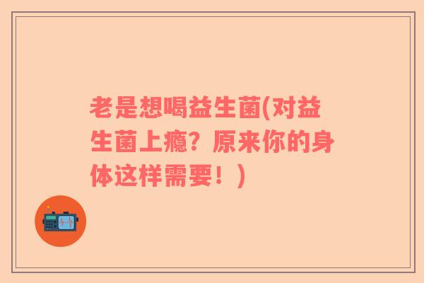 老是想喝益生菌(对益生菌上瘾？原来你的身体这样需要！)