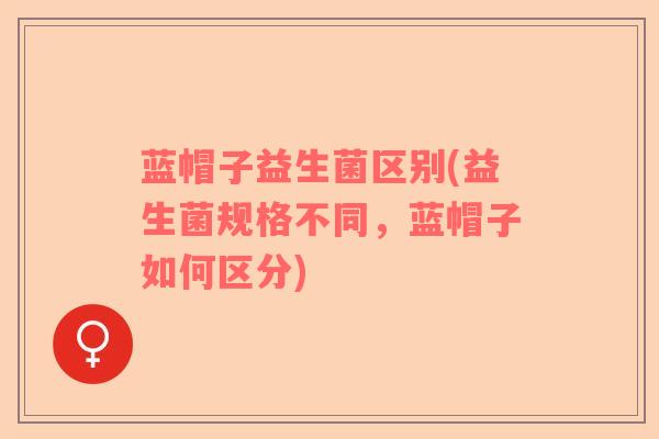蓝帽子益生菌区别(益生菌规格不同，蓝帽子如何区分)