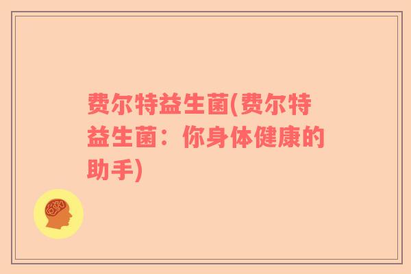 费尔特益生菌(费尔特益生菌:你身体健康的助手) 费尔特益生菌(费尔特益生菌:你身体健康的助手)