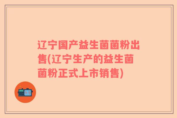 辽宁国产益生菌菌粉出售(辽宁生产的益生菌菌粉正式上市销售)