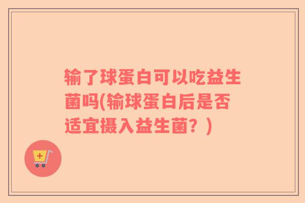 输了球蛋白可以吃益生菌吗(输球蛋白后是否适宜摄入益生菌？)