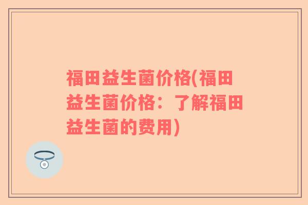 福田益生菌价格(福田益生菌价格：了解福田益生菌的费用)
