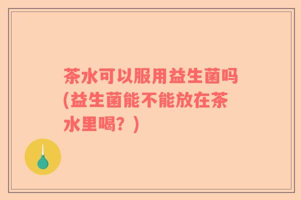 茶水可以服用益生菌吗(益生菌能不能放在茶水里喝？)
