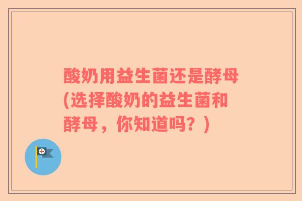 酸奶用益生菌还是酵母(选择酸奶的益生菌和酵母，你知道吗？)