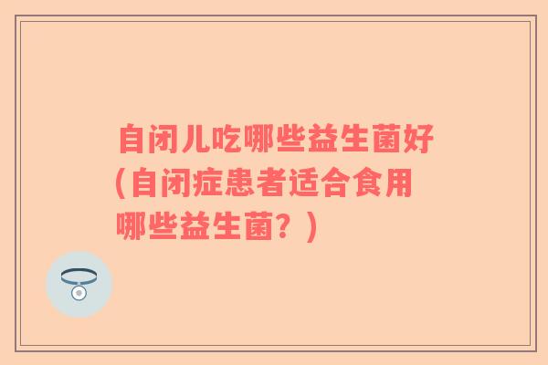 自闭儿吃哪些益生菌好(自闭症患者适合食用哪些益生菌？)