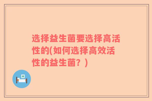 选择益生菌要选择高活性的(如何选择高效活性的益生菌?) 选择益生菌要选择高活性的(如何选择高效活性的益生菌?)
