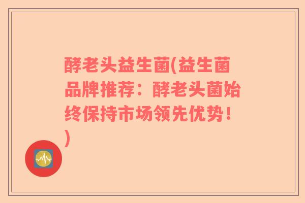 酵老头益生菌(益生菌品牌推荐：酵老头菌始终保持市场领先优势！)