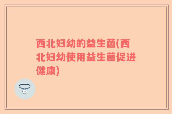 西北妇幼的益生菌(西北妇幼使用益生菌促进健康)