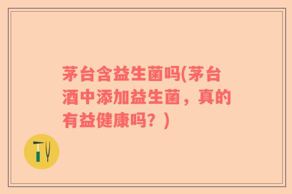 茅台含益生菌吗(茅台酒中添加益生菌，真的有益健康吗？)