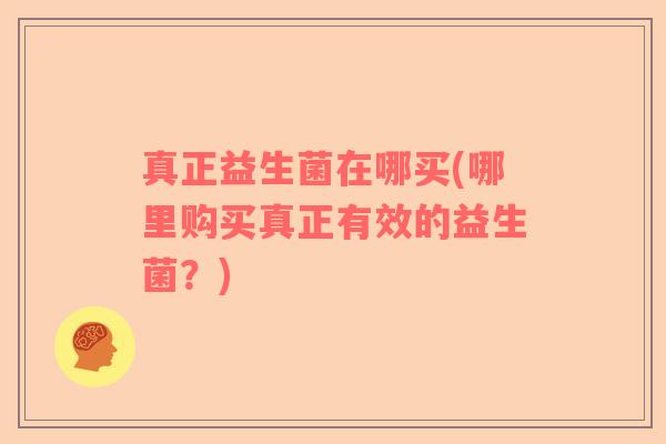 真正益生菌在哪买(哪里购买真正有效的益生菌?) 真正益生菌在哪买(哪里购买真正有效的益生菌?)