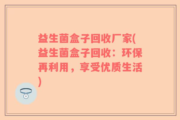 益生菌盒子回收厂家(益生菌盒子回收:环保再利用,享受优质生活) 益生菌盒子回收厂家(益生菌盒子回收:环保再利用,享受优质生活)