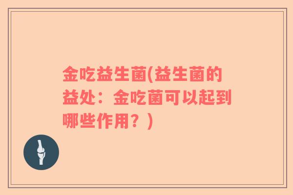 金吃益生菌(益生菌的益处:金吃菌可以起到哪些作用?) 金吃益生菌(益生菌的益处:金吃菌可以起到哪些作用?)