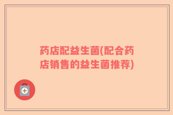 药店配益生菌(配合药店销售的益生菌推荐)