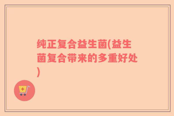 纯正复合益生菌(益生菌复合带来的多重好处)