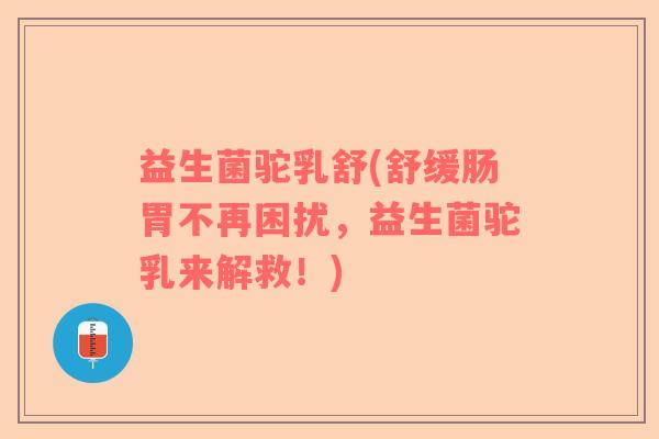 益生菌驼乳舒(舒缓肠胃不再困扰，益生菌驼乳来解救！)