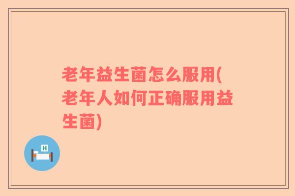 老年益生菌怎么服用(老年人如何正确服用益生菌)