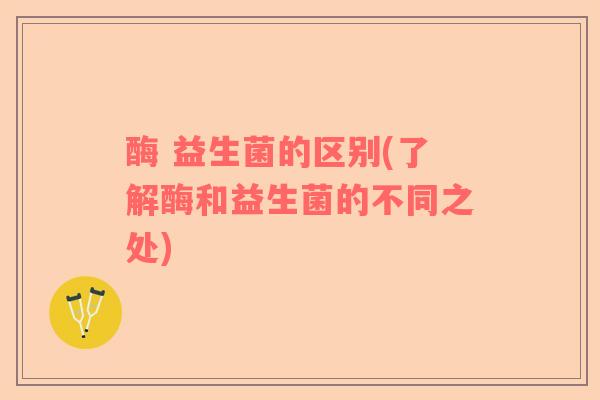酶 益生菌的区别(了解酶和益生菌的不同之处)