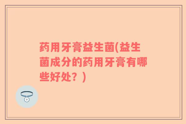 药用牙膏益生菌(益生菌成分的药用牙膏有哪些好处？)