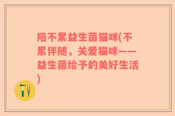 陪不累益生菌猫咪(不累伴随,关爱猫咪——益生菌给予的美好生活) 陪不累益生菌猫咪(不累伴随,关爱猫咪——益生菌给予的美好生活)