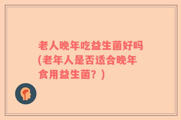 老人晚年吃益生菌好吗(老年人是否适合晚年食用益生菌？)