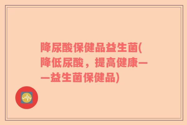 降尿酸保健品益生菌(降低尿酸，提高健康——益生菌保健品)