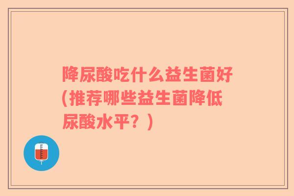 降尿酸吃什么益生菌好(推荐哪些益生菌降低尿酸水平？)