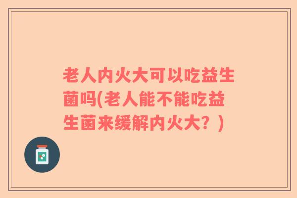 老人内火大可以吃益生菌吗(老人能不能吃益生菌来缓解内火大？)