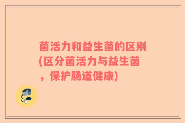 菌活力和益生菌的区别(区分菌活力与益生菌，保护肠道健康)