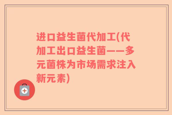 进口益生菌代加工(代加工出口益生菌——多元菌株为市场需求注入新元素)