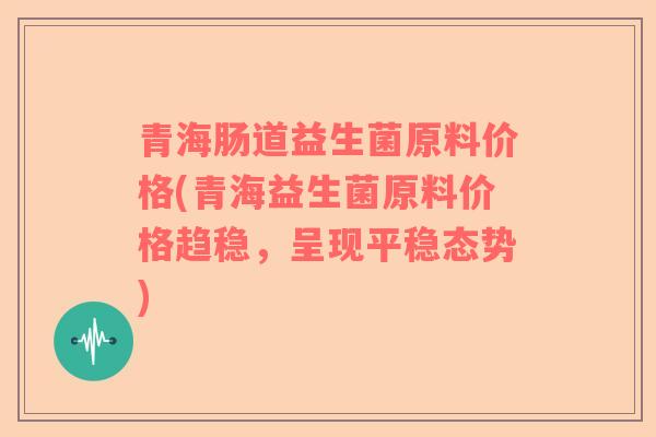 青海肠道益生菌原料价格(青海益生菌原料价格趋稳，呈现平稳态势)