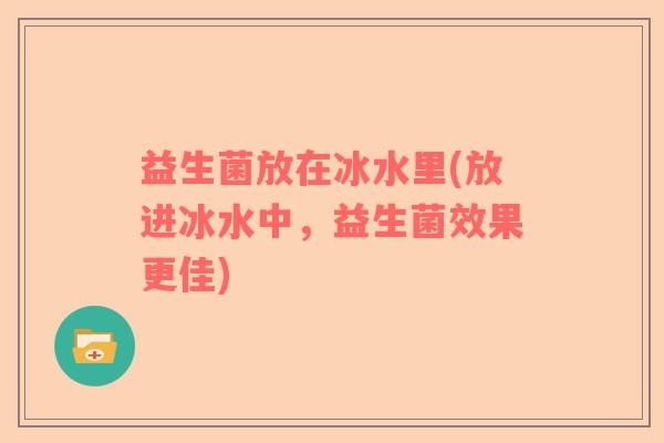 益生菌放在冰水里(放进冰水中，益生菌效果更佳)
