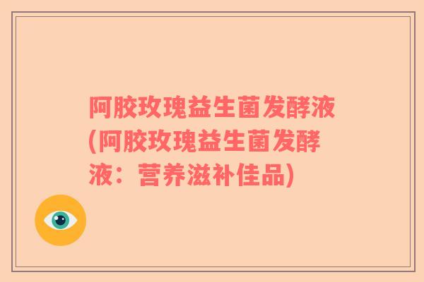 阿胶玫瑰益生菌发酵液(阿胶玫瑰益生菌发酵液：营养滋补佳品)