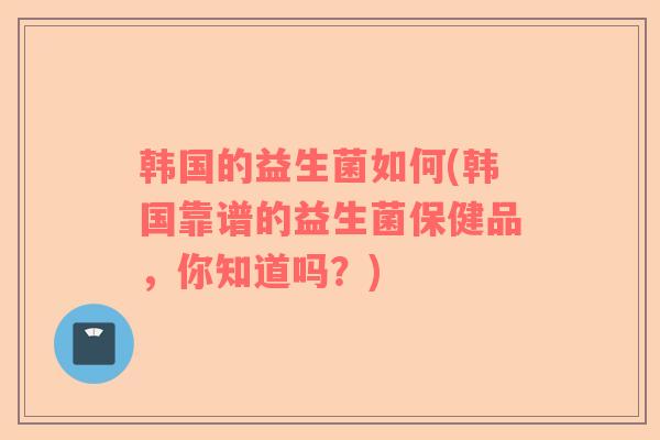 韩国的益生菌如何(韩国靠谱的益生菌保健品，你知道吗？)