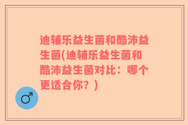 迪辅乐益生菌和酷沛益生菌(迪辅乐益生菌和酷沛益生菌对比:哪个更适合你?) 迪辅乐益生菌和酷沛益生菌(迪辅乐益生菌和酷沛益生菌对比:哪个更适合你?)
