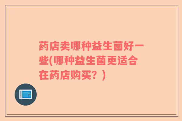 药店卖哪种益生菌好一些(哪种益生菌更适合在药店购买?) 药店卖哪种益生菌好一些(哪种益生菌更适合在药店购买?)