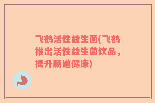 飞鹤活性益生菌(飞鹤推出活性益生菌饮品，提升肠道健康)