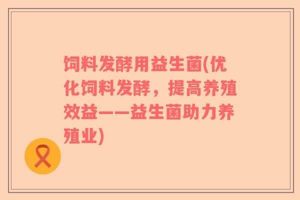 饲料发酵用益生菌(优化饲料发酵,提高养殖效益——益生菌助力养殖业) 饲料发酵用益生菌(优化饲料发酵,提高养殖效益——益生菌助力养殖业)