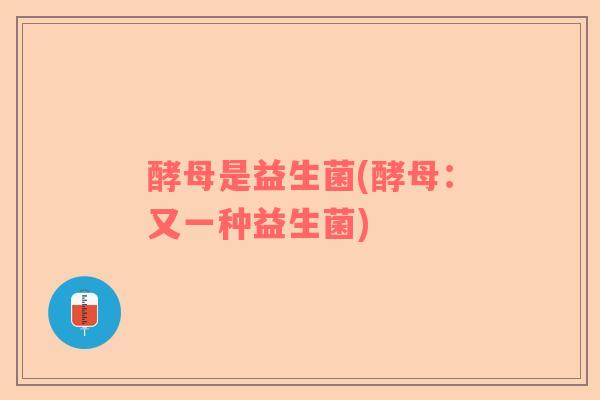 酵母是益生菌(酵母：又一种益生菌)
