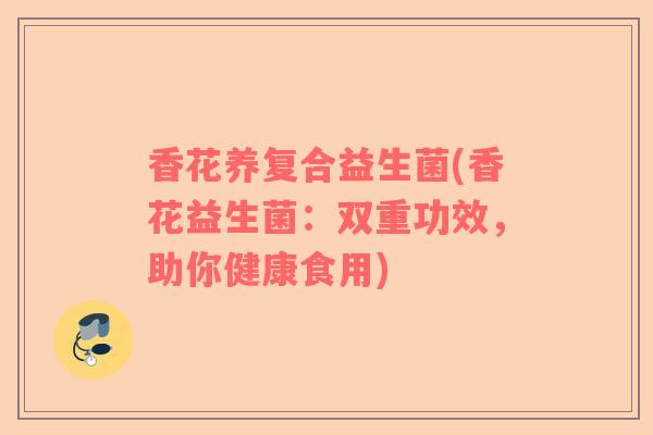 香花养复合益生菌(香花益生菌：双重功效，助你健康食用)