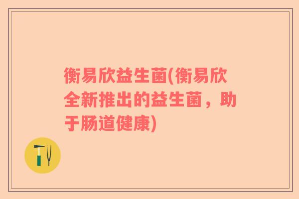 衡易欣益生菌(衡易欣全新推出的益生菌，助于肠道健康)