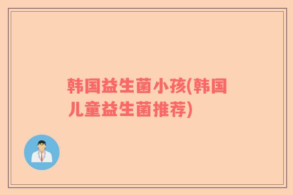 韩国益生菌小孩(韩国儿童益生菌推荐)