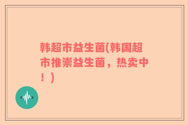 韩超市益生菌(韩国超市推崇益生菌，热卖中！)